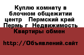 Куплю комнату в блочном общежитии,центр - Пермский край, Пермь г. Недвижимость » Квартиры обмен   